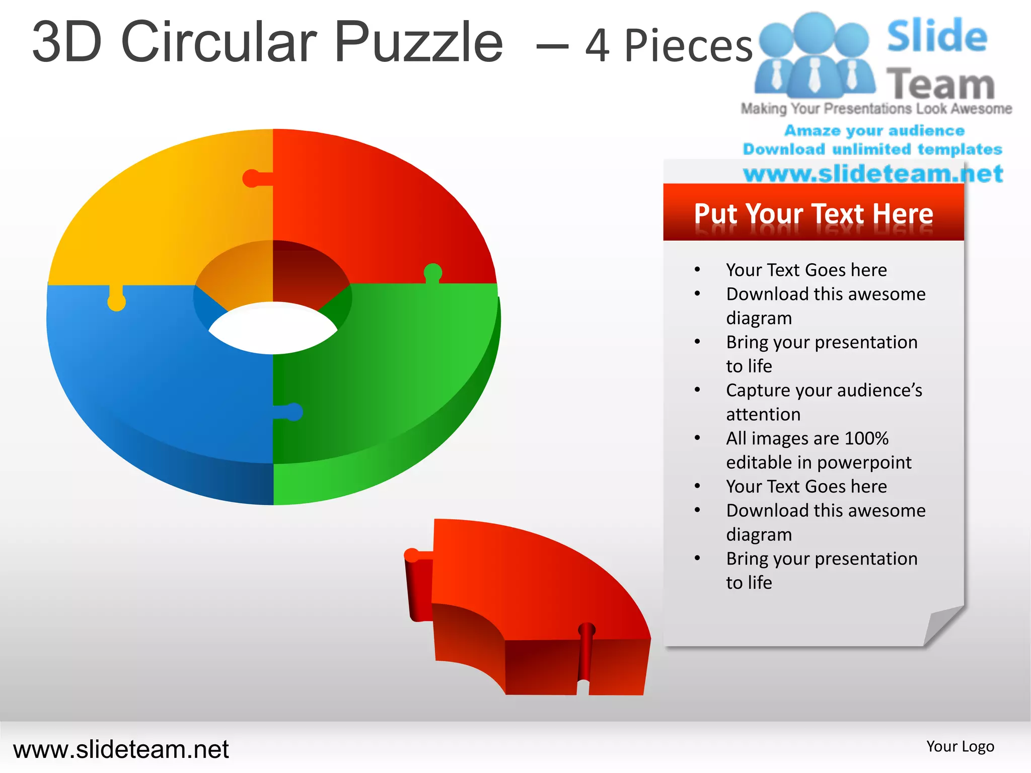 3D Circular Puzzle – 4 Pieces

                           Put Your Text Here
                           •   Your Text Goes here
                           •   Download this awesome
                               diagram
                           •   Bring your presentation
                               to life
                           •   Capture your audience’s
                               attention
                           •   All images are 100%
                               editable in powerpoint
                           •   Your Text Goes here
                           •   Download this awesome
                               diagram
                           •   Bring your presentation
                               to life




www.slideteam.net                                        Your Logo
 