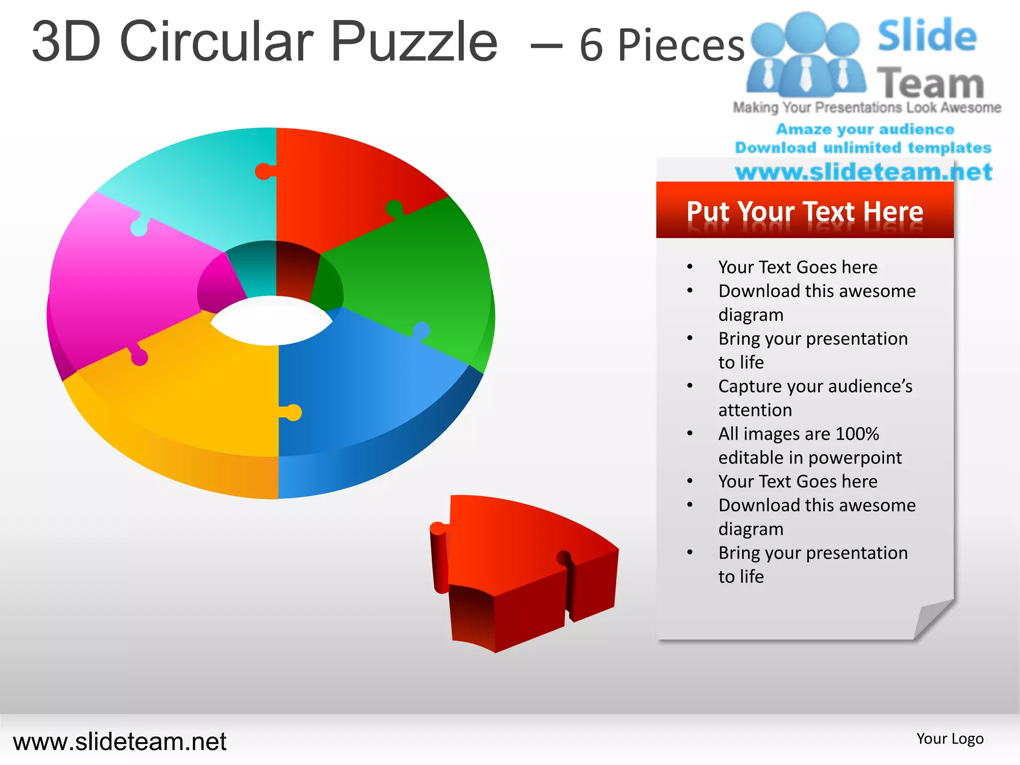 3D Circular Puzzle – 6 Pieces

                           Put Your Text Here
                           •   Your Text Goes here
                           •   Download this awesome
                               diagram
                           •   Bring your presentation
                               to life
                           •   Capture your audience’s
                               attention
                           •   All images are 100%
                               editable in powerpoint
                           •   Your Text Goes here
                           •   Download this awesome
                               diagram
                           •   Bring your presentation
                               to life




www.slideteam.net                                        Your Logo
 