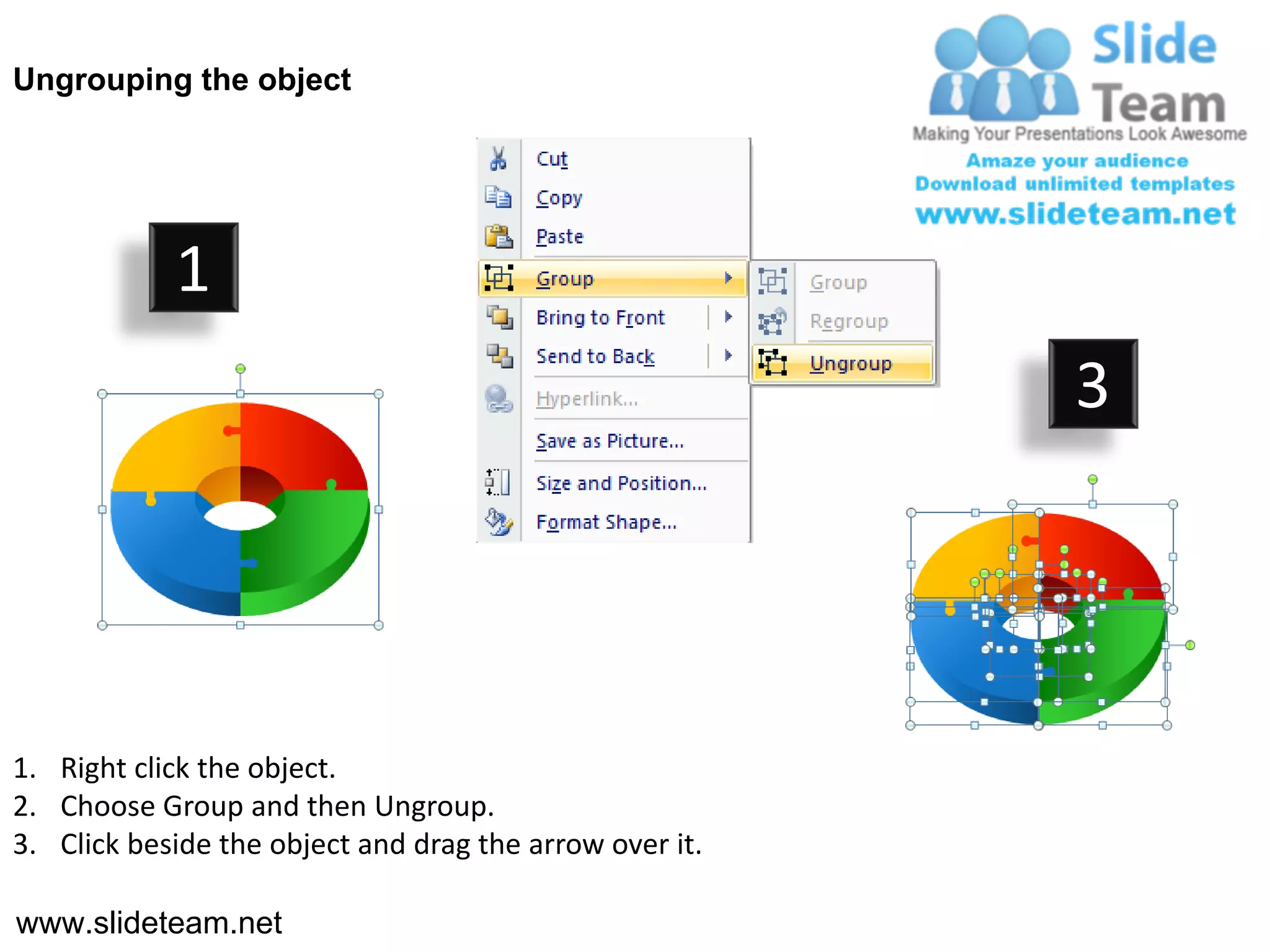 Ungrouping the object




            1
                                                         3




1. Right click the object.
2. Choose Group and then Ungroup.
3. Click beside the object and drag the arrow over it.

www.slideteam.net
 