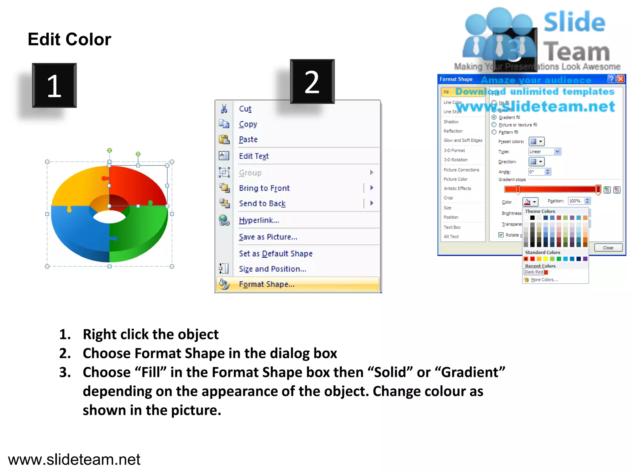 Edit Color
                                                                            3
    1                                     2




      1. Right click the object
      2. Choose Format Shape in the dialog box
      3. Choose “Fill” in the Format Shape box then “Solid” or “Gradient”
         depending on the appearance of the object. Change colour as
         shown in the picture.


www.slideteam.net
 
