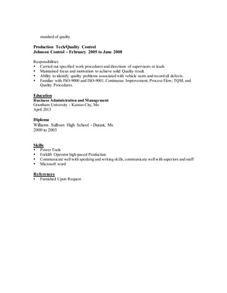 standard of quality.
Production Tech/Quality Control
Johnson Control - February 2005 to June 2008
Responsibilities
 Carried out specified work procedures and directions of supervisors or leads
 Maintained focus and motivation to achieve solid Quality result.
 Ability to identify quality problems associated with vehicle seats and record all defects.
 Familiar with ISO-9000 and ISO-9001; Continuous Improvement; Process Flow; TQM; and
Quality Procedures.
Education
Business Administration and Management
Grantham University - Kansas City, Mo
April 2013
Diploma
Williams Sullivan High School - Durant, Ms
2000 to 2003
Skills
 Power Tools
 Forklift Operator high-paced Production
 Communicate wellwith speaking and writing skills, communicate wellwith superiors and staff
 Microsoft word
References
 Furnished Upon Request.
 