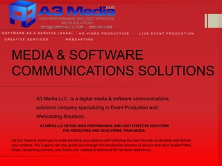 MEDIA & SOFTWARE
COMMUNICATIONS SOLUTIONS
A3 Media LLC. is a digital media & software communications
solutions company specializing in Event Production and
Webcasting Solutions.
W E B C A S T I N GC R E A T I V E S E R V I C E S
L I V E E V E N T P R O D U C T I O NH D V I D E O P R O D U C T I O N
A3 MEDIA LLC OFFERS HIGH PERFORMANCE AND COST EFFECTIVE SOLUTIONS
FOR PRODUCING AND DEVELOPING YOUR MEDIA.
Let Our Experts assist you in understanding your options and selecting the best formats to develop and deliver
your content. Our Experts can also guide you through the production process to ensure that your Audio/Video,
Music, Streaming content, and Events are created & delivered for the best experience.
S O F T W A R E A S A S E R V I C E ( S A A S )
 