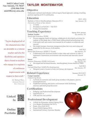 TAYLOR MONTEMAYOR
16422 Calico Creek
San Antonio, TX 78247
(210) 846-3146
mkd108@my.utsa.edu
@redappleresumes
“Taylor displayed all of
the characteristics that
are desirable in a veteran
teacher and also the
flexibility and openness
that is found in teachers
who engage in a regimen
of continuous
improvement with
respect to their craft.”
Dr. Michael Mary,
Assistant Director
Rice University
Objective
Education
Teaching Experience
Certifications
Enthusiastic and motivated educator with an inquiry-based approach, seeking a teaching
position requiring an EC-6 certification.
●  Pedagogy and Professional Development
●  Generalist EC-6
●  CPR and First Aid certified
Bachelor of Arts in Interdisciplinary Education EC-6
University of Texas at San Antonio
●  3.5 GPA
●  Presidents List Fall 2011 - Fall 2015
●  Young Life ministries
Student Teacher
Hardy Oak Elementary NEISD
●  Present engaging, hands-on learning, collaboratively developed curriculum for
students in first grade that is TEKS based, differentiated and technology-rich
●  Cultivated a safe and creative environment for all students to collaborate and
succeed
●  Developed strategic classroom management plans that were motivating and
purposeful for the success of all students
Spring 2016- present
San Antonio, TX
Intern
Hardy Oak Elementary NEISD (1st Grade)
●  Collaborated with classroom teacher to share ideas and solutions in order to
implement a harmonious environment with structured and innovative lesson
plans.
Intern
Forester Elementary NEISD (3rd Grade)
●  Developed and facilitated thematic, interdisciplinary lessons based on TEKS
Intern
Carvajal Head Start SAISD (Pre-Kindergarten)
●  Designed creative lessons to foster rich literacy development
2012 - 2016
San Antonio, TX
Fall 2015
San Antonio, TX
Professional Development
●  At Risk for Elementary School (Spring 2016)
●  Live Binders Workshop (Fall 2015)
●  Poetry Alive (Fall 2015)
●  Project WILD (Spring 2015)
●  International Literacy Associate MemberOnline
Portfolio
Related Experience
Camp Counselor
Camp Living Stones
●  Led team of counselors and small group members with purpose, passion,
meaningful lessons
●  Established nurturing and creative environment while facilitating
activities and small group discussion
Summer 2012-2015
Etowah, TN
Spring 2015
San Antonio, TX
Fall 2014
San Antonio, TX
Linked
In
 