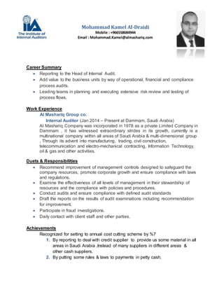 Career Summary
 Reporting to the Head of Internal Audit.
 Add value to the business units by way of operational, financial and compliance
process audits.
 Leading teams in planning and executing extensive risk review and testing of
process flows.
Work Experience
Al Mashariq Group co.
Internal Auditor (Jan 2014 – Present at Dammam, Saudi Arabia)
Al Mashariq Company was incorporated in 1978 as a private Limited Company in
Dammam , it has witnessed extraordinary strides in its growth, currently is a
multinational company within all areas of Saudi Arabia & multi-dimensional group
, Through its advent into manufacturing, trading, civil construction,
telecommunication and electro-mechanical contracting, Information Technology,
oil & gas and other activities.
Duets & Responsibilities
 Recommend improvement of management controls designed to safeguard the
company resources, promote corporate growth and ensure compliance with laws
and regulations.
 Examine the effectiveness of all levels of management in their stewardship of
resources and the compliance with policies and procedures.
 Conduct audits and ensure compliance with defined audit standards
 Draft the reports on the results of audit examinations including recommendation
for improvement.
 Participate in fraud investigations.
 Daily contact with client staff and other parties.
Achievements
Recognized for setting to annual cost cutting scheme by %7
1. By reporting to deal with credit supplier to provide us some material in all
areas in Saudi Arabia ,Instead of many suppliers in different areas &
other cash suppliers.
2. By putting some rules & laws to payments in petty cash.
Mohammad Kamel Al-Draidi
Mobile : +966558684944
Email : Mohammad.Kamel@almashariq.com
 