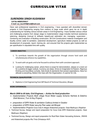 CURRICULUM VITAE
SURENDRA SINGH KUSHWAH
Cell No-08085294417
E-mail: sur_kus1978@rediffmail.com
Have vast professional experience in Civil engineering. I have operated with diversified domain
projects in Civil Engineering ranging from medium to large scale which gave me an in depth
understanding for handling various domain areas in Civil Engineering. I have handled various critical
and challenging projects from design stage to implementation stage includes technical assistance
(planning, designing (manual & software based),cost estimation etc., managing, supervision ,
monitoring and evaluation of Building construction, All Civil Constructions material investigation and
Quality control, water & sanitation, watershed development, agriculture related projects as well as
development of proposals, report, training etc. and ensured that the projects gets implemented as
per specification in stipulated time with quality.
CAREER OBJECTIVE:
1. To contribute towards the growth of the organization through sincere hard work and
simultaneously enhance my capabilities.
2. To work with set goals and to be focused to achieve them with consistent approach.
3. Looking for challenging career, where there is scope for demonstration, always on a look out
for a positive & bigger outlook, Currency are ideas, thrive on Imagination & Passion, Rigorous
thinking and boundless curiosity, Sets levels & standards that exceed expectations, Have fun
attitude is everything, Bottom line rises with the Organization, A Learner for Life.
TECHNICAL QUALIFICATION
1. Diploma in Civil Engineering from MP Board of Technical Education, Bhopal.
WORK EXPERIENCES:
March 2008 to till date, Civil Engineer, – Action for food production
• Implementation Projects Multi village Rural Water supply Scheme Narhela & Datehra
Distt Morena ( Turn & Key Project)
• preparation of DPR Water & sanitation Cadbury limited in Gwalior
• preparation of DPR Water security Plan water aid Bhopal
• Implementation Projects Coca Cola 8 villages Watershed projects– Swai Madhupur (Rajsthan
• Technical Survey, Design and report preparation for Coca Cola DPR Watershed projects– Swai
Madhupur (Rajsthan)
• Technical Survey, Design and report preparation for Roof Rain Water Harvesting Scheme , RWHS
and Watershed projects–Rio Tinto Chhatarpur M.P.
 