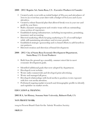 2008 – 2012 Regatta Art, Santa Rosa, CA - Executive Producer & Founder
• Created yearly event with an initial budget of $50,000 and attendance of
5000 to an event four years later with a budget of $125,000 and 15,000
attendees.
• Created a robust financial plan that allowed break even in year one and
profit by year three.
• Built a dynamic management and creative team with an outstanding
cross-section of experience.
• Established startup infrastructure, including incorporation, permitting,
insurance and accounting.
• Directed marketing efforts keeping marketing to 5% of overall budget
while still maintaining attendance and revenue growth.
• Established strategic sponsorship and co-brand efforts to add benefit to
our partners.
• Directed creation and direction of brand development.
2008 – 2012 City of Santa Rosa Economic Development Department,
Santa Rosa, CA -Event Producer
• Built from the ground up a monthly, summer street fair to meet
economic development goals.
• Identified additional goals that were adopted by department.
• Developed event website.
• Wrote radio commercials and developed print advertising.
• Wrote and managed all press.
• Developed relationships with local media to position events exposure
with low cost media attention.
• Performed ongoing market research and demographic profile to identify
and capitalize on market needs.
EDUCATION & TRAINING
2005 B.A, Art History, Sonoma State University, Rohnert Park, CA
NON PROFIT WORK
2009 to Present Board Chair for the Artistic Wonders Society:
SKILLS
 