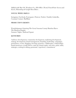 Skilled with Mac OS, Windows 8/ 7: MS Office (Word, PowerPoint Access and
Excel), Photoshop & Google Docs/Drive.
SOCIAL MEDIA SKILLS
Instagram, Facebook, Foursquare, Pintrest, Twitter, Tumblr, LinkedIn,
Constant Contact, MadMimi
PRODUCTION CREDITS
Wunderkammer featuring The Great Sonoma County Handcar Races
The Handcar Regatta
Summer Nights | Railroad Square
KEYWORDS
Audience development, community development, marketing development,
strategy development, brand management, branding, leadership, campaigns,
promotions, events, blogging, tweeting, proactive, collaborative, relationships,
brand awareness, results driven, start-up, brand equity, web sites, print, radio,
strategies, writing & editing, passionate, experience, commitment
 