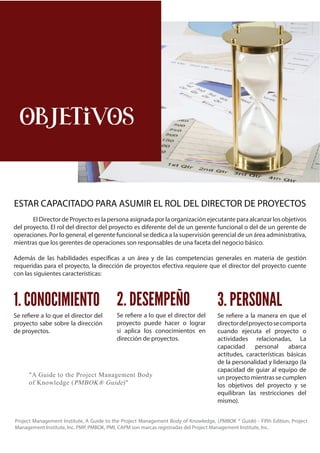 MAESTRÍA INTERNACIONAL - Dirección y Gestión de Proyectos | 11
OBJETIVOS
El Director de Proyecto es la persona asignada por la organización ejecutante para alcanzar los objetivos
del proyecto. El rol del director del proyecto es diferente del de un gerente funcional o del de un gerente de
operaciones. Por lo general, el gerente funcional se dedica a la supervisión gerencial de un área administrativa,
mientras que los gerentes de operaciones son responsables de una faceta del negocio básico.
Además de las habilidades específicas a un área y de las competencias generales en materia de gestión
requeridas para el proyecto, la dirección de proyectos efectiva requiere que el director del proyecto cuente
con las siguientes características:
ESTAR CAPACITADO PARA ASUMIR EL ROL DEL DIRECTOR DE PROYECTOS
Se refiere a lo que el director del
proyecto sabe sobre la dirección
de proyectos.
Se refiere a lo que el director del
proyecto puede hacer o lograr
si aplica los conocimientos en
dirección de proyectos.
Se refiere a la manera en que el
directordelproyectosecomporta
cuando ejecuta el proyecto o
actividades relacionadas, La
capacidad personal abarca
actitudes, características básicas
de la personalidad y liderazgo (la
capacidad de guiar al equipo de
un proyecto mientras se cumplen
los objetivos del proyecto y se
equilibran las restricciones del
mismo).
1. CONOCIMIENTO 2. DESEMPEÑO 3. PERSONAL
"A Guide to the Project Management Body
of Knowledge (PMBOK® Guide)"
Project Management Institute, A Guide to the Project Management Body of Knowledge, (PMBOK ® Guide) - Fifth Edition, Project
Management Institute, Inc. PMP, PMBOK, PMI, CAPM son marcas registradas del Project Management Institute, Inc.
 