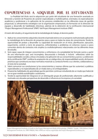 Project Management Institute, A Guide to the Project Management Body of Knowledge, (PMBOK ® Guide) - Fifth Edition, Project
Management Institute, Inc. PMP, PMBOK, PMI, CAPM son marcas registradas del Project Management Institute, Inc.
12 | UNIVERSIDAD & SALAMANCA - Fundación General
OBJETIVOS
La finalidad del título será la adquisición por parte del estudiante de una formación avanzada en
Dirección y Gestión de Proyectos de carácter especializado y multidisciplinar, orientada a la especialización
académica y profesional, a la aplicación de los procesos establecidos en las diferentes áreas de gestión
proyectual, su alineamiento estratégico con la organización empresarial y la formación en la dirección de
equipos y desarrollo de habilidades directivas, además de la obtención de la certificación internacional
“Project Management Professional”(PMP)® del Project Management Institute (PMI)®.
A través del estudio y el seguimiento de la metodología de trabajo, el alumno podrá:
1. Aplicar los conocimientos adquiridos durante el periodo teórico en un proyecto real tutorizado aplicando
la metodología de la dirección de proyectos paso a paso en todas las áreas de conocimiento. Tendrá la
oportunidad de probar y desarrollar su capacidad de resolución en el inicio, planificación, ejecución,
seguimiento, control y cierre de proyectos, enfrentándose a problemas en entornos nuevos o poco
conocidos dentro de contextos más amplios (o multidisciplinares) relacionados con las diferentes áreas
de estudio.
2. Será capaz capaz de integrar conocimientos y enfrentarse a la complejidad de formular juicios a partir
de una información que, será incompleta, desconocida o limitada, e incluirá reflexiones sobre las
responsabilidades sociales y éticas vinculadas a la aplicación de sus conocimientos y juicios. La obtención
de la certificación PMP® conlleva la aceptación de un código ético, de responsabilidad social y de buenas
prácticas que constituirá una base normativa moral de su conducta frente a sus clientes, colaboradores y
el resto de la sociedad.
3. Sabrá comunicar sus conclusiones (y los conocimientos y razones últimas que las sustentan) a públicos
especializados y no especializados de un modo claro y sin ambigüedades.
4. Poseerá las habilidades de aprendizaje que les permitan continuar estudiando de un modo que habrá de
ser en gran medida autodirigido o autónomo.
5. Tendrá la oportunidad de integrarse en un distinguido grupo de profesionales altamente cualificado y
motivado con elevadas perspectivas de desarrollo e influencia en la empresa y la sociedad.
COMPETENCIAS A ADQUIRIR POR EL ESTUDIANTE
 