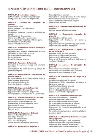 Máster INTERNACIONAL - Dirección y Gestión de Proyectos | 23
CAPÍTULO 1. Creación de un proyecto
Definición de las características del proyecto
Configuración del calendario del proyecto
CAPÍTULO 2. Creación del Cronograma del
proyecto
Dar de alta las tareas
Estimar las Duraciones de las tareas
Uso de hitos
Creación de tareas de resumen y aplicación de
sangrías
Identificación de dependencias
Uso de tareas Manuales y automáticas
Creación del Diagrama de Red del Cronograma
Identificación de la Ruta Crítica.
Uso de notas e hipervínculos
CAPÍTULO 3. Identificar los Recursos del Proyecto
Recursos de trabajo
Definición de la capacidad máxima de los recursos
Definición del coste de los recursos
Personalización de calendarios
Recursos de coste
Uso de las notas de recursos
CAPÍTULO 4. Asignación de Recursos
Asignación de recursos de trabajo, coste y material
a las tareas
Comprobación del coste, duración y trabajo del
proyecto completo
CAPÍTULO 5. Personalización y comunicación del
plan del proyecto
Personalización de vistas: Diagrama de Gantt y
Línea Temporal del proyecto
Personalización de Informes
Impresión de vistas e informes
CAPÍTULO 6. Seguimiento de Proyectos
Uso de la línea base del proyecto
Seguimiento del desempeño del proyecto
Actualización de valores actuales de seguimiento
CAPÍTULO 7. Programación avanzada de tareas
Análisis de dependencias entre tareas
Ajuste de relaciones de dependencias
Programación de limitaciones a las tareas
Interrupción de tareas
Ajuste de asignaciones individuales
Tipos de tareas
CAPÍTULO 8. Ajuste avanzado de tareas
Fechas de delimitación de tareas
Costos fijos de tareas
Uso de tareas recurrentes
Ruta Crítica del proyecto
Uso de tareas de resumen de tipo manual
CAPÍTULO 9. Ajuste del plan del proyecto
Uso del gráfico de recursos
Resolución de sobreasignaciones de forma manual
Nivelación de recursos sobre asignados
Coste y fecha de finalización del proyecto
Desactivación de tareas
CAPÍTULO 10. Organización de la información del
proyecto
Ordenar, agrupar y filtrar información
CAPÍTULO 11. Seguimiento avanzado del
proyecto
Actualización de la líneas bases
Seguimiento del desempeño en tareas y
asignaciones
Seguimiento del trabajo en tareas y asignaciones
Reprogramando el trabajo incompleto
CAPÍTULO 12. Monitorización y reporte del
estado del proyecto
Identificación de las tareas retrasadas
Determinación del coste de las tareas
Determinación del coste de los recursos
Reportar el desempeño del coste del proyecto
mediante indicadores
CAPÍTULO 13. Acciones de corrección del
proyecto
Resolviendo desviaciones de cronograma
Resolviendo desviaciones de coste y recursos
Resolviendo desviaciones de alcance
CAPÍTULO 14. Consolidación de proyectos y
recursos
Creación de una bandeja de recursos
Monitorización de las asignaciones globales en la
bandeja de recursos
Gestión de la bandeja de recursos
Uso de un plan consolidado
Creación de dependencias entre planes
Uso de un plan maestro o programa
CAPÍTULO 15. Personalización del programa
Personalización de vistas y calendarios
Impresión y exportación de vistas
Personalización de tablas en un informe
Personalización de gráficos en un informe
Creación de un informe personalizado
Intercambio de elementos personalizados entre
distintos planes
Personalización de la cinta de opciones y la barra
de acceso rápido
CAPÍTULO 16. Intercambio de información con
otros programas
Copiar datos de Project a otros programas
Abrir ficheros de otros programas en Project
Grabar con otros formatos desde Project
Generación de informes visuales en Excel y Visio
Temario módulo Microsoft Project Professional 2013
 