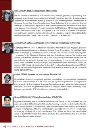 38 | UNIVERSIDAD & SALAMANCA - Fundación General
Flora GRAIONI. (Módulos: Cooperación Internacional)
Más de 10 años de experiencia en la identificación, creación, gestión y seguimiento y eval-
uación de proyectos de cooperación internacional. Experta en dirección de programas de
cooperación involucrando los medias y la sociedad civil. Fuerte experiencia en el terreno en
Bielorusia, Central Asia, Kenya, Somaliland and Cuba. Diplomada de la Università per Stranieri
di Perugia en Italia con una especialidad en el sistema internacional de comunicaciones de las
organizaciones internacionales. Program Manager en la ONG francesa IREX Europe desde 2007.
Trabajó previamente como project manager en la BCEOM Bureau of economic management
and legal studies (actualmente Egis International). Ha colaborado en proyectos implicando los
donantes siguientes: UNDEF, UNESCO, USAID, EIDHR (UE), EUROPEAID etc.
Antonio OLIVA GONZÁLEZ (Dirección de Proyectos, Gestión Aplicada de Proyectos)
Certificado PMP® nº: 1433148. Máster en Dirección y Administración de Proyectos, Executive
Máster In Project Management. Máster en Asesoría Fiscal, Tributación y Contabilidad. Diplo-
mado en Empresas y Actividades Turísticas. Autor de libro "El Valor Ganado, 125 preguntas
y respuestas" y del "Manual de Dirección y Gestión Aplicada de Proyectos" de próxima pub-
licación. Actualmente y durante más de 15 años trabajando para empresas multinacionales
como director de proyectos de expansión e implantación en el exterior sobre el terreno en
países como Guatemala, México, Nicaragua, República Dominicana, Marruecos o Francia. Di-
rector de EIGP, Escuela Internacional de Gestión de Proyectos y Coordinador General del Máster
Internacional en Dirección y Gestión de Proyectos de la FUNDACIÓN GENERAL DE LA UNIVER-
SIDAD DE SALAMANCA.
Pauline DECALF (Cooperación Internacional. Financiación)
Licenciada en derecho internacional, realizó un postgrado en ciencias politicas, especialidad
relaciones internacionales. Más de cinco años de experiencia profesional con organismos
internacionales de financiación al desarrollo. Fue project manager asistant en la Embajada de
Francia en Costa de Marfil, project manager en la Embajada de Francia en Guatemala y ha co-
laborado con multiples ONG´s de diferentes sectores y nacionalidades.
Nelson MONZÓN LÓPEZ (Metodologías Ágiles, SCRUM, TICs)
Ingeniero Informático, realizó un Máster Universitario en Formación del Profesorado de Edu-
cación Secundaria Obligatoria y Bachillerato, Tecnología y un Máster en Sistemas Inteligentes
y Aplicaciones Numéricas en Ingeniería. Está actualmente doctorando en Ciencias de la Com-
putación e Inteligencia Artificial. Es certificado como Expert Scrum Foundations por la Europe-
anScrum.org y Profesor Oficial de Scrum Manager. PDA’s: 275 de 300. Experto en metodologías
ágiles, es igualmente Profesor Asistente en la Escuela de Ingeniería Informática de la Universi-
dad de Las Palmas de Gran Canaria.
 