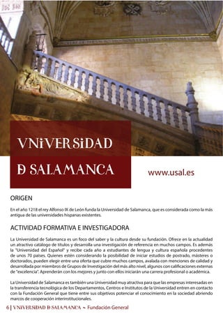 6 | UNIVERSIDAD & SALAMANCA - Fundación General
ORIGEN
En el año 1218 el rey Alfonso IX de León funda la Universidad de Salamanca, que es considerada como la más
antigua de las universidades hispanas existentes.
ACTIVIDAD FORMATIVA E INVESTIGADORA
La Universidad de Salamanca es un foco del saber y la cultura desde su fundación. Ofrece en la actualidad
un atractivo catálogo de títulos y desarrolla una investigación de referencia en muchos campos. Es además
la "Universidad del Español" y recibe cada año a estudiantes de lengua y cultura española procedentes
de unos 70 países. Quienes estén considerando la posibilidad de iniciar estudios de postrado, másteres o
doctorados, pueden elegir entre una oferta que cubre muchos campos, avalada con menciones de calidad y
desarrollada por miembros de Grupos de Investigación del más alto nivel, algunos con calificaciones externas
de "excelencia". Aprenderán con los mejores y junto con ellos iniciarán una carrera profesional o académica.
La Universidad de Salamanca es también una Universidad muy atractiva para que las empresas interesadas en
la transferencia tecnológica de los Departamentos, Centros e Institutos de la Universidad entren en contacto
con la Fundación General que tiene entre sus objetivos potenciar el conocimiento en la sociedad abriendo
marcos de cooperación interinstitucionales.
Universidad
& Salamanca www.usal.es
 