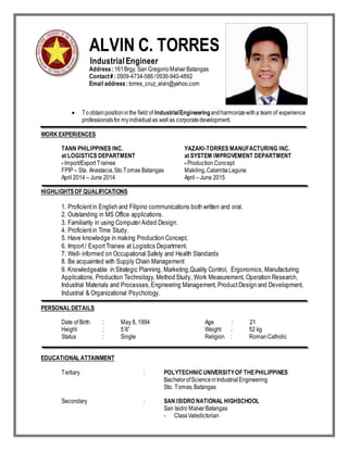 ALVIN C. TORRES
Industrial Engineer
Address:161Brgy. San GregorioMalvarBatangas
Contact#: 0909-4734-586/0936-940-4892
Email address:torres_cruz_alvin@yahoo.com
 Toobtainpositioninthe field of IndustrialEngineeringandharmonizewitha team of experience
professionalsfor myindividualas wellas corporatedevelopment.
WORKEXPERIENCES
TANN PHILIPPINES INC. YAZAKI-TORRES MANUFACTURING INC.
at LOGISTICS DEPARTMENT at SYSTEM IMPROVEMENT DEPARTMENT
- Import/Export Trainee - Production Concept
FPIP – Sta. Anastacia,Sto.Tomas Batangas Makiling,CalambaLaguna
April 2014 – June 2014 April – June 2015
HIGHLIGHTSOF QUALIFICATIONS
1. Proficientin English and Filipino communications both written and oral.
2. Outstanding in MS Office applications.
3. Familiarity in using Computer Aided Design.
4. Proficientin Time Study.
5. Have knowledge in making Production Concept.
6. Import/ ExportTrainee at Logistics Department.
7. Well- informed on Occupational Safety and Health Standards
8. Be acquainted with Supply Chain Management
9. Knowledgeable in Strategic Planning, Marketing,Quality Control, Ergonomics, Manufacturing
Applications, Production Technology, Method Study, Work Measurement, Operation Research,
Industrial Materials and Processes,Engineering Management, ProductDesign and Development,
Industrial & Organizational Psychology.
PERSONAL DETAILS
Date of Birth : May 8, 1994 Age : 21
Height : 5’8” Weight : 52 kg
Status : Single Religion : RomanCatholic
EDUCATIONAL ATTAINMENT
Tertiary : POLYTECHNICUNIVERSITYOF THEPHILIPPINES
BachelorofScienceinIndustrialEngineering
Sto. Tomas,Batangas
Secondary : SAN ISIDRO NATIONAL HIGHSCHOOL
San Isidro MalvarBatangas
- ClassValedictorian
 