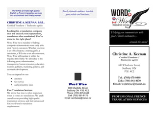 Word Wise provides high quality
English to French translation services
in a professional and timely manner.
CHRISTINE A. KEENAN, B.S.L.
Certified Translator / Traductrice agréée
Looking for a translation company
that will exceed your expectations,
translation after translation? You’ve
come to the right place!
Word Wise has a mandate of helping
companies communicate more easily with
their French customers. Whether your text
is an official report, a training guide, a
newsletter, a Web site or an advertisement,
Word Wise will translate it within the
required time frame. We specialize in the
following areas: administration,
management, human resources, education,
tourism, publicity, marketing, policies, and
economic development.
You can depend on our:
• accuracy
• fast service
• and competitive rates
Fast Translation Services
We know that time is often important
when it comes to translations. We pride
ourselves on providing high-quality
translation services, and fast turnaround
for your French translation
requirements.
Reach a broader audience: translate
your website and brochures.
Word Wise
682 Charlotte Street
Sudbury ON P3E 4C2
Phone: (705) 675-8448
Cell: (705) 561-8170
Email: wordwise@vianet.ca
Helping you communicate with
your French customers…
around the world
PROFESSIONAL FRENCH
TRANSLATION SERVICES
Christine A. Keenan
Certified Translator /
Traductrice agréée
682 Charlotte Street
Sudbury ON
P3E 4C2
Tel.: (705) 675-8448
Cell.: (705) 561-8170
Email: wordwise@vianet.ca
 