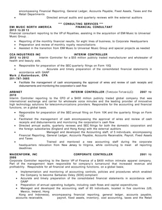 encompassing Financial Reporting, General Ledger, Accounts Payable, Fixed Assets, Taxes and the
Retail Departments
• Directed annual audits and quarterly reviews with the external auditors
*** CONSULTING SERVICES ***
EMI MUSIC NORTH AMERICA FINANCIAL CONSULTANT
2013 TO 20 13
Financial consultant reporting to the VP of Royalties, assisting in the acquisition of EMI Music to Universal
Music Group. .
• Reporting of the monthly financial results, for eight lines of business, to Corporate Headquarters
• Preparation and review of monthly royalty reconciliations
• Assisted in the transition from EMI Music to Universal Music Group and special projects as needed
CCA INDUSTRIES INC INTERIM CONTROLLER
2012 TO 2012 Interim Controller for a $55 million publicly traded manufacturer and wholesaler of
health and beauty aids.
• Responsible for preparation of the SEC quarterly filings on Form 10Q
• Accurate and timely preparation of the consolidated financial statements in
accordance with GAAP
Mark J. Kastenbaum, CPA
201- 787- 3685
• Facilitate the management of cash encompassing the approval of wires and review of cash receipts and
disbursements and monitoring the corporation’s cash flow
ARBINET INTERIM CONTROLLER (THROUGH TATUM LLC) 2007 TO
2010
Interim Controller reporting to the CFO of a $400 million publicly traded global company that was
international exchange and carrier for wholesale voice minutes and the leading provider of innovative
high technology solutions for telecommunications providers. Responsible for the accounting and financial
functions, on a global basis.
• Responsible for preparation of the SEC annual filing on Form 10K and the quarterly filings on Form
10Q
• Facilitated the management of cash encompassing the approval of wires and review of cash
receipts and disbursements and monitoring the corporation’s cash flow
• Directed annual audits, quarterly reviews and SEC filings for both the domestic corporation and
the foreign subsidiaries (England and Hong Kong) with the external auditors
• Managed and developed the Accounting staff, of 5 individuals, encompassing
Financial Reporting, General Ledger, Accounts Payable, Accounts Receivable, Payroll, Fixed Assets
and Taxes
• Trained and mentored a new accounting staff during the corporate
headquarters relocation from New Jersey to Virginia, while continuing to meet all reporting
deadlines
MAIDENFORM, INC CORPORATE CONTROLLER 2001 TO
2006
Corporate Controller reporting to the Senior VP of Finance of a $400 million intimate apparel company.
Part of the management team responsible for company’s turnaround that increased revenue and
profitability. Responsible for all financial and accounting functions, on a global basis;
• Implementation and monitoring of accounting controls, policies and procedures which enabled
the Company to become Sarbanes Oxley (SOX) compliant
• Accurate and timely preparation of the consolidated financial statements in accordance with
GAAP
• Preparation of annual operating budgets, including cash flows and capital expenditures
• Managed and developed the accounting staff of 65 individuals, located in five countries (US,
Mexico, Ireland, Hong
Kong and Indonesia), encompassing financial reporting, general ledger, accounts payable,
accounts receivable, payroll, fixed assets, inventory, cost accounting, taxes and the Retail
 