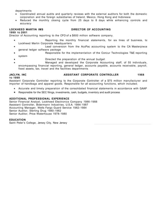 departments
• Coordinated annual audits and quarterly reviews with the external auditors for both the domestic
corporation and the foreign subsidiaries of Ireland, Mexico, Hong Kong and Indonesia
• Reduced the monthly closing cycle from 25 days to 8 days while enhancing controls and
accuracy
LOCKHEED MARTIN IMS DIRECTOR OF ACCOUNTING
1999 TO 2001
Director of Accounting reporting to the CFO of a $600 million software company.
• Reporting the monthly financial statements, for six lines of business, to
Lockheed Martin Corporate Headquarters
• Lead conversion from the AccPac accounting system to the CA Masterpiece
general ledger software package
• Responsible for the implementation of the Concur Technologies T&E reporting
system
• Directed the preparation of the annual budget
• Managed and developed the Corporate Accounting staff, of 55 individuals,
encompassing financial reporting, general ledger, accounts payable, accounts receivable, payroll,
fixed assets, tax, travel and the facilities departments
JACLYN, INC ASSISTANT CORPORATE CONTROLLER 1 988
TO 1999
Assistant Corporate Controller reporting to the Corporate Controller of a $75 million manufacturer and
importer of handbags and apparel goods. Responsible for all accounting functions, which included;
• Accurate and timely preparation of the consolidated financial statements in accordance with GAAP
• Responsible for the SEC filings, investments, cash, budgets, inventory and audit process
ADDITIONAL PROFESSIONAL EXPERIENCE
Senior Financial Analyst, Lockheed Electronics Company 1986- 1988
Assistant Controller, Bidermann Industries, U.S.A. 1984- 1987
Accounting Manager, Wells Fargo Guard Service 1982- 1984
Senior Auditor, Sterling Drug 1980- 1982
Senior Auditor, Price Waterhouse 1978- 1980
EDUCATION
Saint Peter’s College, Jersey City, New Jersey
 