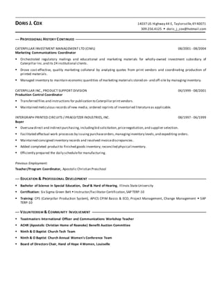DORIS J. COX 14037 US Highway 44 E, Taylorsville,KY40071
309.256.4125  doris_j_cox@hotmail.com
PROFESSIONAL HISTORY CONTINUED
CATERPILLAR INVESTMENT MANAGEMENT LTD (CIML) 08/2001 - 08/2004
Marketing Communications Coordinator
 Orchestrated regulatory mailings and educational and marketing materials for wholly-owned investment subsidiary of
Caterpillar Inc.and its 24 institutional clients.
 Drove cost-effective, quality marketing collateral by analyzing quotes from print vendors and coordinating production of
printed materials.
 Managed inventory to maintain economic quantities of marketing materials stored on- and off-site by managinginventory.
CATERPILLAR INC., PRODUCT SUPPORT DIVISION 06/1999 - 08/2001
Production Control Coordinator
 Transferred files and instructions for publication to Caterpillarprintvendors.
 Maintained meticulous records of new media; ordered reprints of inventoried literatureas applicable.
INTERGRAPH PRINTED CIRCUITS / PRAEGITZER INDUSTRIES, INC. 08/1997 - 06/1999
Buyer
 Oversawdirect and indirectpurchasing, includingbid solicitation,pricenegotiation,and supplier selection.
 Facilitated effectual work processes by issuing purchaseorders,managinginventory levels,and expediting orders.
 Maintained consigned inventory records and resolved invoicediscrepancies .
 Added completed productto finished goods inventory; reconciled physical inventory.
 Efficiently prepared the daily schedulefor manufacturing.
Previous Employment:
Teacher/Program Coordinator, Apostolic Christian Preschool
EDUCATION & PROFESSIONAL DEVELOPMENT
 Bachelor of Science in Special Education, Deaf & Hard of Hearing, Illinois StateUniversity
 Certification: Six Sigma Green Belt  Instructor/Facilitator Certification,SAP TERP-10
 Training: CPS (Caterpillar Production System), APICS CPIM Basics & ECO, Project Management, Change Management  SAP
TERP-10
VOLUNTEERISM & COMMUNITY INVOLVEMENT
 Toastmasters International Officer and Communications Workshop Teacher
 ACHR (Apostolic Christian Home of Roanoke) Benefit Auction Committee
 Ninth & O Baptist Church Tech Team
 Ninth & O Baptist Church Annual Women's Conference Team
 Board of Directors Chair, Hand of Hope 4 Women, Louisville
 