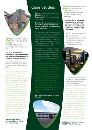 Agency: Acquisition advice
Client: Rush UK
Project: Identify warehouses
nationally
Chandler Garvey was retained to
act for Rush Trampoline Parks to
acquire warehouse space nationally
for D2 leisure use.
The trampoline craze is sweeping the
UK and this highly competitive leisure
field has more than 15 operators
all looking to secure territory. Rush
recognised the benefit of having an
agent, after it acquired a 30,000 sq
ft warehouse unit off market in High
Wycombe from us in 2015
Birmingham was a particular target
market for Rush and using a range
of search tools and known contacts,
we were able to identify the Avery
Dell premises before they came to
the market openly and agree terms
quickly.
“Chandler Garvey has been invaluable
to us in our search for premises.
Our sector is highly competitive and
having a well known firm acting for
us has undoubtedly helped when
speaking with landlords that are
unfamiliar with the trampoline park
concept. This added credibility has
allowed us to grow quicker than
expected and I hadn’t realised
just how many things there are to
consider; having an experienced
acquisition agent to speak with has
offered me a degree of confidence
that I just wouldn’t have had by
myself”.
Sam Williams, Managing Director,
Rush UK
Case Studies Agency: Acquisition advice
Client: VERCO Office
Furniture Ltd
Project: Acquire a new
showroom facility in
London
VERCO is one of the largest
manufactures of business
seating and desking in the
UK, with a head office and
production facility in High
Wycombe.
VERCO was keen to establish
a showroom facility in
Clerkenwell, the centre of the
design community in London
and Chandler Garvey was
tasked with identifying
suitable opportunities.
After an extensive search a
number of opportunites were
identified and eventually
terms were agreed on
premises in Clerkenwell Road.
“Chandler Garvey has worked
for VERCO for many years
and when we instructed them
to search for a new showroom
facility in London we hoped
we would get the professional
and efficient service we had
enjoyed previously. We weren’t
disappointed and in fact our
expectations were exceeded.
We were concerned about
acquiring premises in London,
in a market unknown to us, but
the process was handled very
well and we were able to achieve
all the targets we had set; most
importantly the financial targets.”
Jeff Roberts, Finance Director,
VERCO Office Furniture Ltd
Agency: Acquisition advice
Client: ARANZ GEO (UK)
Limited
Project: Acquire office
space as a new european
base
AGL is an international
geosciences software company,
and were looking to establish a
European base near London.
The brief was to identify cost
effective office space close to a
train station, on flexible leasing
terms.
“We were introduced to Chandler
Garvey through the Thames
Valley Chamber of Commerce.
They quickly understood our
needs and were able to translate
that into a very effective market
search. We were then guided
through the engagement and
commercial negotiation with the
Landlord that has resulted in an
excellent outcome. We are now
in a quality of premises and a
location that surpassed what
we were expecting to achieve.
We’ve come to learn this is
more than a process to find
a property. Chandler Garvey
were able to guide us on many
of the less obvious issues, but
use their experience to shape
our thinking on what would
really suit our needs for the
business and staff. Can’t
recommend the team more
highly.“
Graham Grant, Chief
Operating Officer, Aranz
Geo (UK) Limited
 