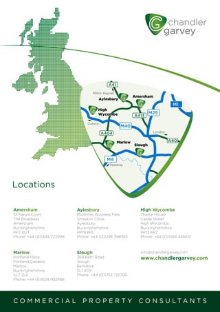 Amersham
St Mary’s Court
The Broadway
Amersham
Buckinghamshire
HP7 0UT
Phone: +44 (0)1494 723999
Aylesbury
Midshires Business Park
Smeaton Close
Aylesbury
Buckinghamshire
HP19 8HL
Phone: +44 (0)1296 398383
High Wycombe
Thame House
Castle Street
High Wycombe
Buckinghamshire
HP13 6RZ
Phone: +44 (0)1494 446612
Locations
C O M M E R C I A L P R O P E R T Y C O N S U L T A N T S
Marlow
Portland Place
Portland Gardens
Marlow
Buckinghamshire
SL7 2LR
Phone: +44 (0)1628 902488
Slough
268 Bath Road
Slough
Berkshire
SL1 4DX
Phone: +44 (0)1753 725700
info@chandlergarvey.com
www.chandlergarvey.com
M1
M25
M40
M4
A4130
A404
A329M
A33
A3
A31
A3
A24
A1
A40
A413
M3
M25
M2
J10
LOND
London
Reading
Milton Keynes
Oxford
A41
 
