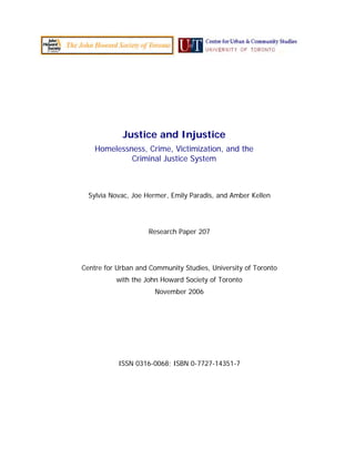 Justice and Injustice
Homelessness, Crime, Victimization, and the
Criminal Justice System
Sylvia Novac, Joe Hermer, Emily Paradis, and Amber Kellen
Research Paper 207
Centre for Urban and Community Studies, University of Toronto
with the John Howard Society of Toronto
November 2006
ISSN 0316-0068; ISBN 0-7727-14351-7
 