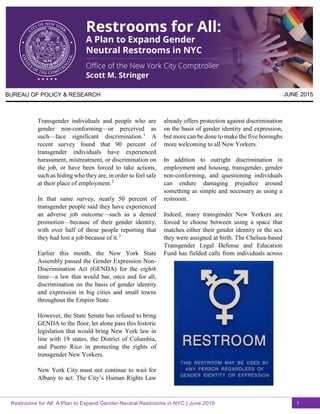 BUREAU OF POLICY & RESEARCH JUNE 2015
Transgender individuals and people who are
gender non-conforming—or perceived as
such—face significant discrimination.1
A
recent survey found that 90 percent of
transgender individuals have experienced
harassment, mistreatment, or discrimination on
the job, or have been forced to take actions,
such as hiding who they are, in order to feel safe
at their place of employment.2
In that same survey, nearly 50 percent of
transgender people said they have experienced
an adverse job outcome—such as a denied
promotion—because of their gender identity,
with over half of these people reporting that
they had lost a job because of it.3
Earlier this month, the New York State
Assembly passed the Gender Expression Non-
Discrimination Act (GENDA) for the eighth
time—a law that would bar, once and for all,
discrimination on the basis of gender identity
and expression in big cities and small towns
throughout the Empire State.
However, the State Senate has refused to bring
GENDA to the floor, let alone pass this historic
legislation that would bring New York law in
line with 19 states, the District of Columbia,
and Puerto Rico in protecting the rights of
transgender New Yorkers.
New York City must not continue to wait for
Albany to act. The City’s Human Rights Law
already offers protection against discrimination
on the basis of gender identity and expression,
but more can be done to make the five boroughs
more welcoming to all New Yorkers.
In addition to outright discrimination in
employment and housing, transgender, gender
non-conforming, and questioning individuals
can endure damaging prejudice around
something as simple and necessary as using a
restroom.
Indeed, many transgender New Yorkers are
forced to choose between using a space that
matches either their gender identity or the sex
they were assigned at birth. The Chelsea-based
Transgender Legal Defense and Education
Fund has fielded calls from individuals across
Restrooms for All: A Plan to Expand Gender-Neutral Restrooms in NYC | June 2015 1
 