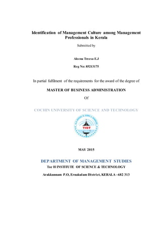 Identification of Management Culture among Management
Professionals in Kerala
Submitted by
Aleena Treesa E.J
Reg No: 85213175
In partial fulfilment of the requirements for the award of the degree of
MASTER OF BUSINESS ADMINISTRATION
Of
COCHIN UNIVERSITY OF SCIENCE AND TECHNOLOGY
MAY 2015
DEPARTMENT OF MANAGEMENT STUDIES
Toc H INSTITUTE OF SCIENCE & TECHNOLOGY
Arakkunnam P.O, Ernakulam District, KERALA –682 313
 