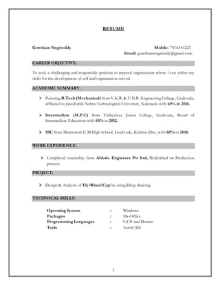 1
RESUME
Gowtham Singireddy Mobile: 7416341223
Email: gowthamsingireddy@gmail.com
CAREER OBJECTIVE:
To seek a challenging and responsible position in reputed organization where I can utilize my
skills for the development of self and organization served.
ACADEMIC SUMMARY:
 Pursuing B.Tech (Mechanical) from V.K.R. & V.N.B. Engineering College, Gudivada,
affiliated to Jawaharlal Nehru Technological University, Kakinada with 69% in 2016.
 Intermediate (M.P.C) from Vidhyalaya Junior College, Gudivada, Board of
Intermediate Education with 60% in 2012.
 SSC from Montessori E.M High School, Gudivada, Krishna Dist, with 80% in 2010.
WORK EXPERIENCE:
 Completed internship from Ahlada Engineers Pvt Ltd, Hyderabad on Production
process.
PROJECT:
 Design & Analysis of Fly-Wheel Cup by using Deep drawing.
TECHNICAL SKILLS:
Operating System : Windows
Packages : Ms-Office
Programming Languages : C,C# and Dotnet.
Tools : AutoCAD
 