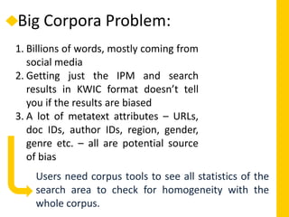 Big Corpora Problem:
1. Billions of words, mostly coming from
social media
2. Getting just the IPM and search
results in KWIC format doesn’t tell
you if the results are biased
3. A lot of metatext attributes – URLs,
doc IDs, author IDs, region, gender,
genre etc. – all are potential source
of bias
Users need corpus tools to see all statistics of the
search area to check for homogeneity with the
whole corpus.
 