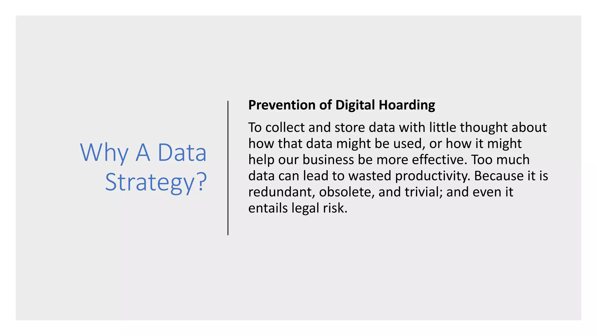 Why A Data
Strategy?
Prevention of Digital Hoarding
To collect and store data with little thought about
how that data might be used, or how it might
help our business be more effective. Too much
data can lead to wasted productivity. Because it is
redundant, obsolete, and trivial; and even it
entails legal risk.
 