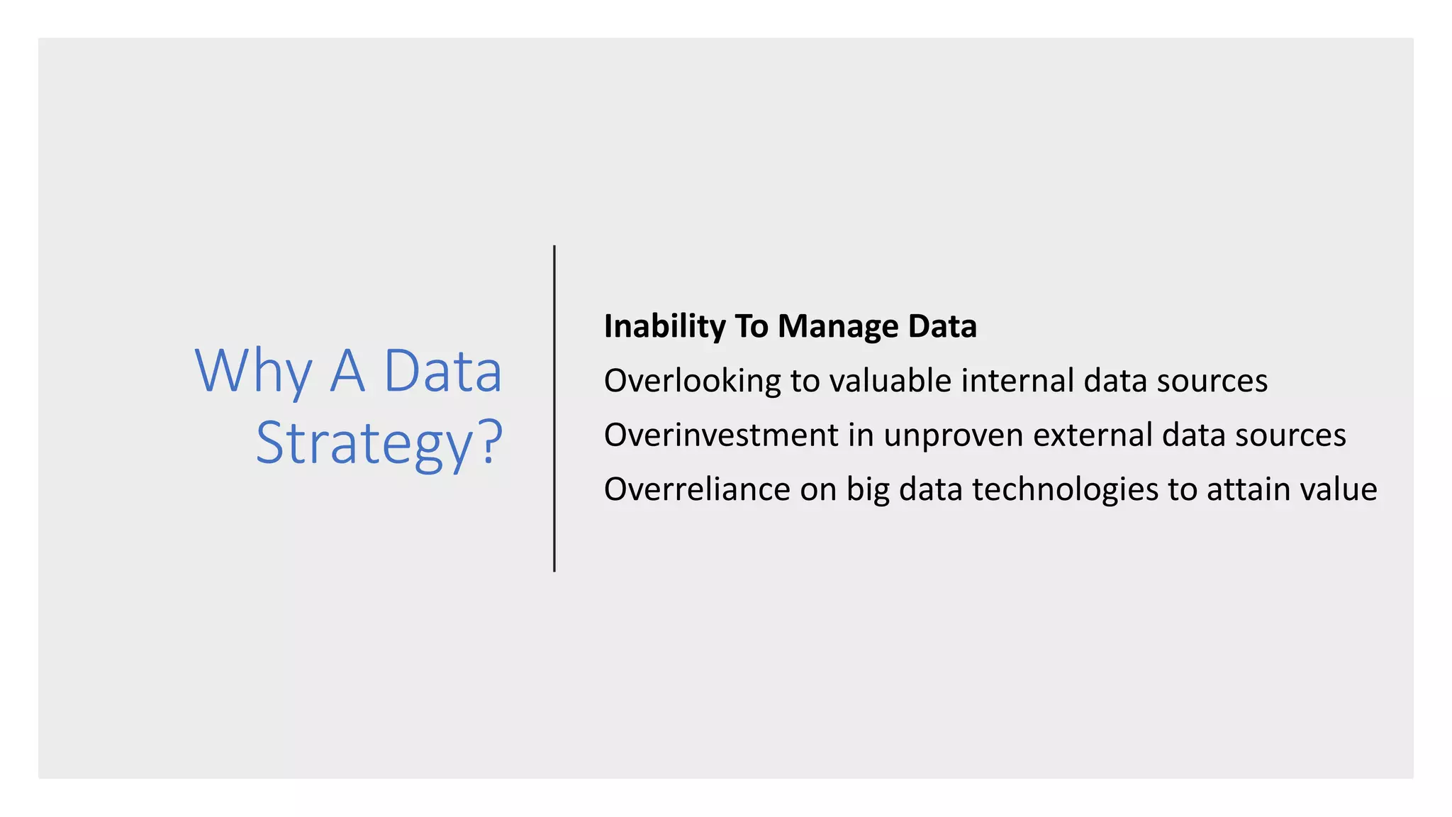 Why A Data
Strategy?
Inability To Manage Data
Overlooking to valuable internal data sources
Overinvestment in unproven external data sources
Overreliance on big data technologies to attain value
 