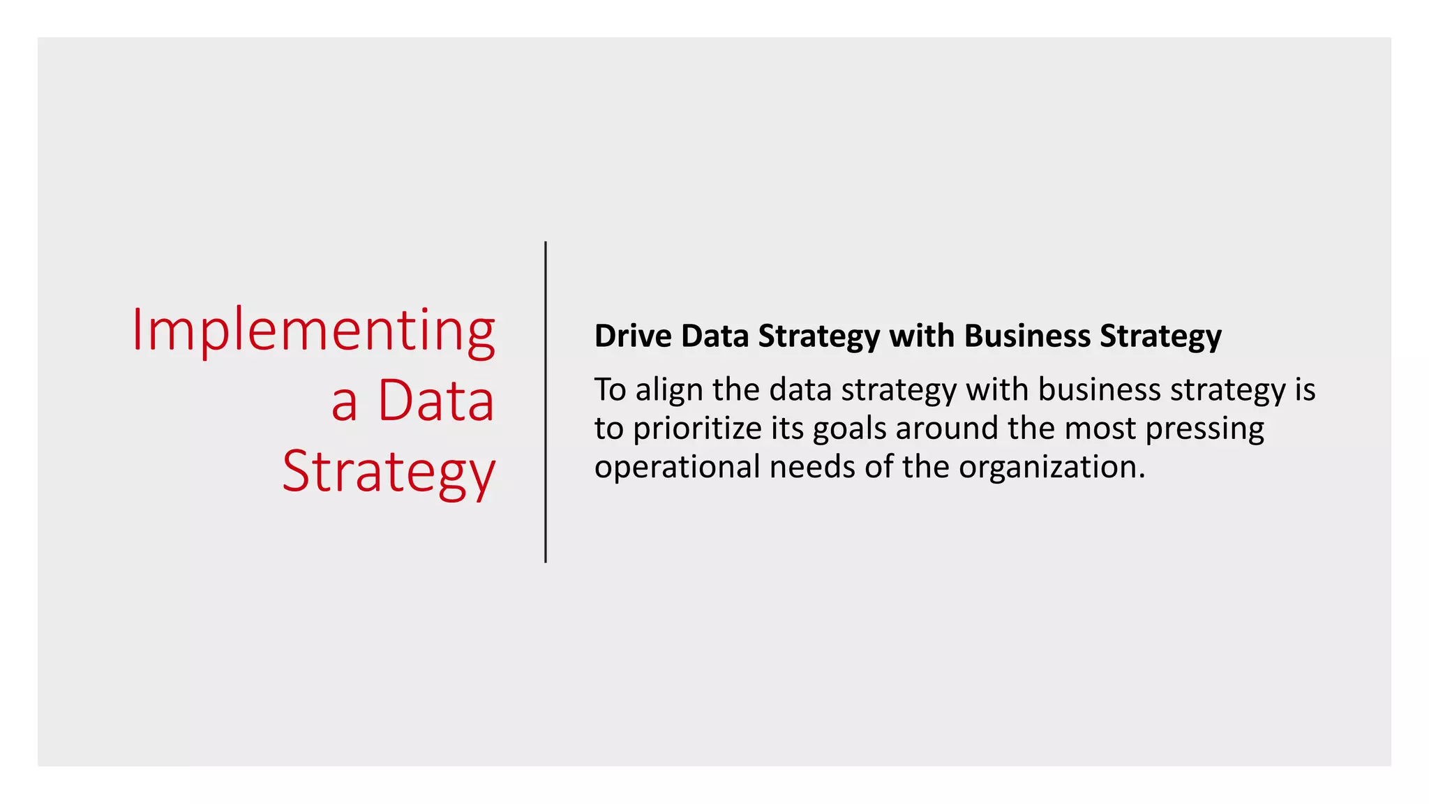Implementing
a Data
Strategy
Drive Data Strategy with Business Strategy
To align the data strategy with business strategy is
to prioritize its goals around the most pressing
operational needs of the organization.
 