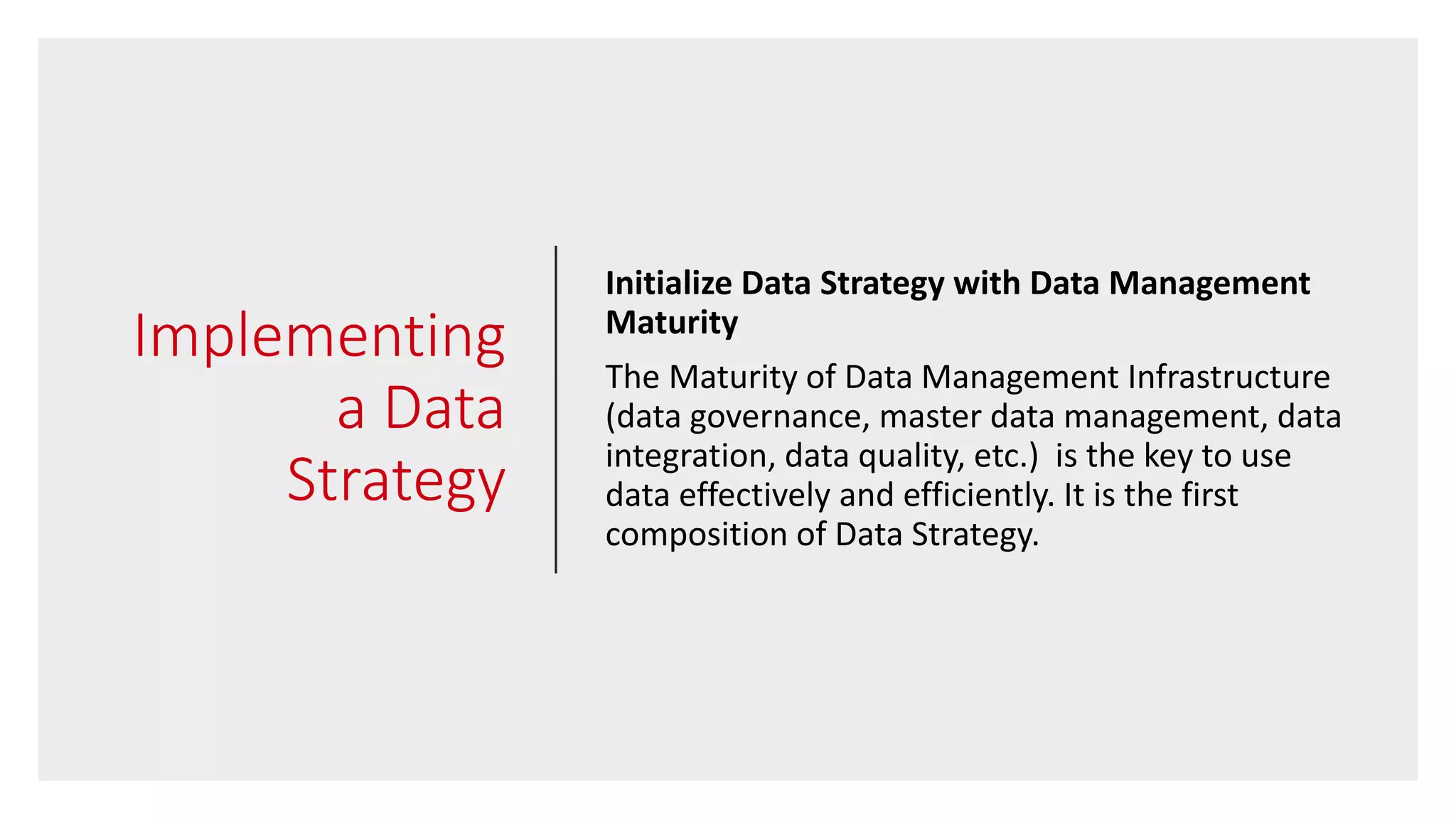Implementing
a Data
Strategy
Initialize Data Strategy with Data Management
Maturity
The Maturity of Data Management Infrastructure
(data governance, master data management, data
integration, data quality, etc.) is the key to use
data effectively and efficiently. It is the first
composition of Data Strategy.
 