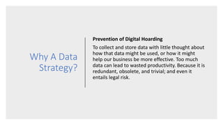 Why A Data
Strategy?
Prevention of Digital Hoarding
To collect and store data with little thought about
how that data might be used, or how it might
help our business be more effective. Too much
data can lead to wasted productivity. Because it is
redundant, obsolete, and trivial; and even it
entails legal risk.
 