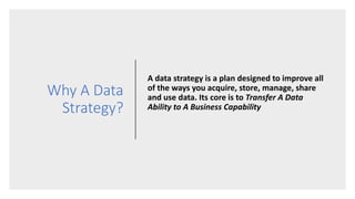 Why A Data
Strategy?
A data strategy is a plan designed to improve all
of the ways you acquire, store, manage, share
and use data. Its core is to Transfer A Data
Ability to A Business Capability
 
