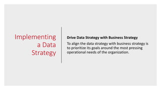 Implementing
a Data
Strategy
Drive Data Strategy with Business Strategy
To align the data strategy with business strategy is
to prioritize its goals around the most pressing
operational needs of the organization.
 