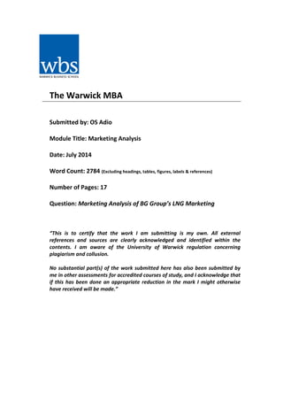 The Warwick MBA
Submitted by: OS Adio
Module Title: Marketing Analysis
Date: July 2014
Word Count: 2784 (Excluding headings, tables, figures, labels & references)
Number of Pages: 17
Question: Marketing Analysis of BG Group’s LNG Marketing
“This is to certify that the work I am submitting is my own. All external
references and sources are clearly acknowledged and identified within the
contents. I am aware of the University of Warwick regulation concerning
plagiarism and collusion.
No substantial part(s) of the work submitted here has also been submitted by
me in other assessments for accredited courses of study, and I acknowledge that
if this has been done an appropriate reduction in the mark I might otherwise
have received will be made.”
 