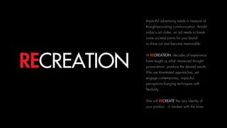 Impactful advertising needs a measure of
thought-provoking communication. Amidst
today’s ad clutter, an ad needs to break
some societal norms for your brand 
to shine out and become memorable.
At RECREATION, decades of experience
have taught us what ‘measured thought-
provocations’ produce the desired results.
We use time-tested approaches, yet
engage contemporary, impactful,
perception-changing techniques with
flexibility.
We will RECREATE the very identity of
your product…in tandem with the times.
RECREATION
 
