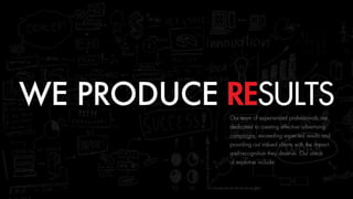 WE PRODUCE RESULTSOur team of experienced professionals are
dedicated to creating effective advertising
campaigns, exceeding expected results and
providing our valued clients with the impact
and recognition they deserve. Our areas 
of expertise include:
 