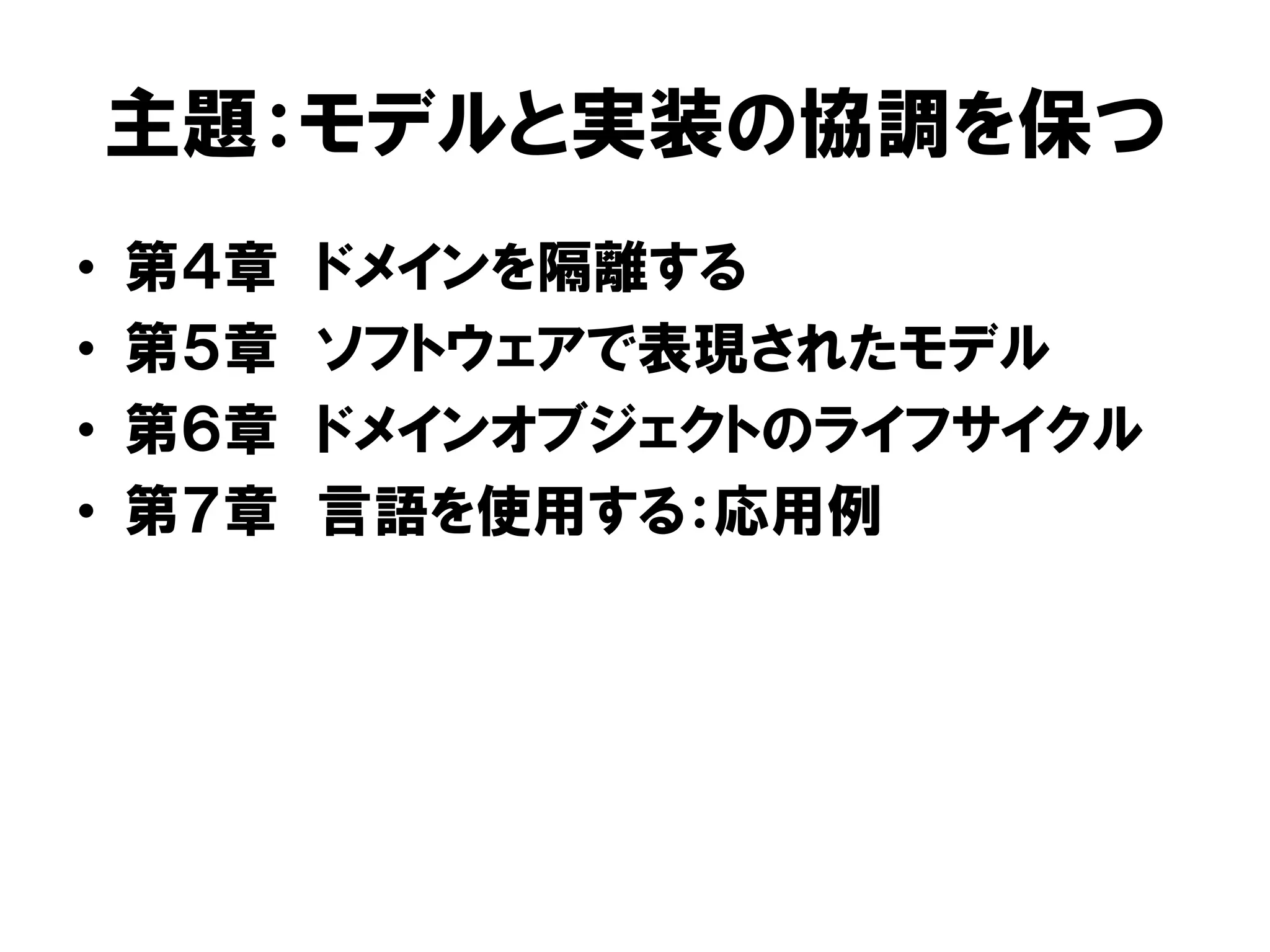 主題：モデルと実装の協調を保つ
• 第４章 ドメインを隔離する
• 第５章 ソフトウェアで表現されたモデル
• 第６章 ドメインオブジェクトのライフサイクル
• 第７章 言語を使用する：応用例
 