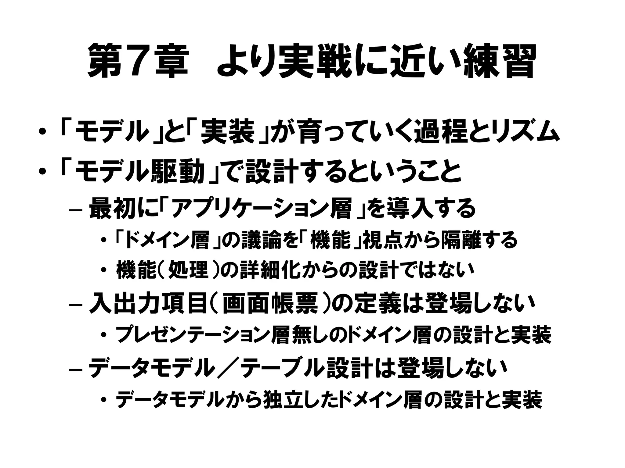 第７章 より実戦に近い練習
• 「モデル」と「実装」が育っていく過程とリズム
• 「モデル駆動」で設計するということ
– 最初に「アプリケーション層」を導入する
• 「ドメイン層」の議論を「機能」視点から隔離する
• 機能（処理）の詳細化からの設計ではない
– 入出力項目（画面帳票）の定義は登場しない
• プレゼンテーション層無しのドメイン層の設計と実装
– データモデル／テーブル設計は登場しない
• データモデルから独立したドメイン層の設計と実装
 