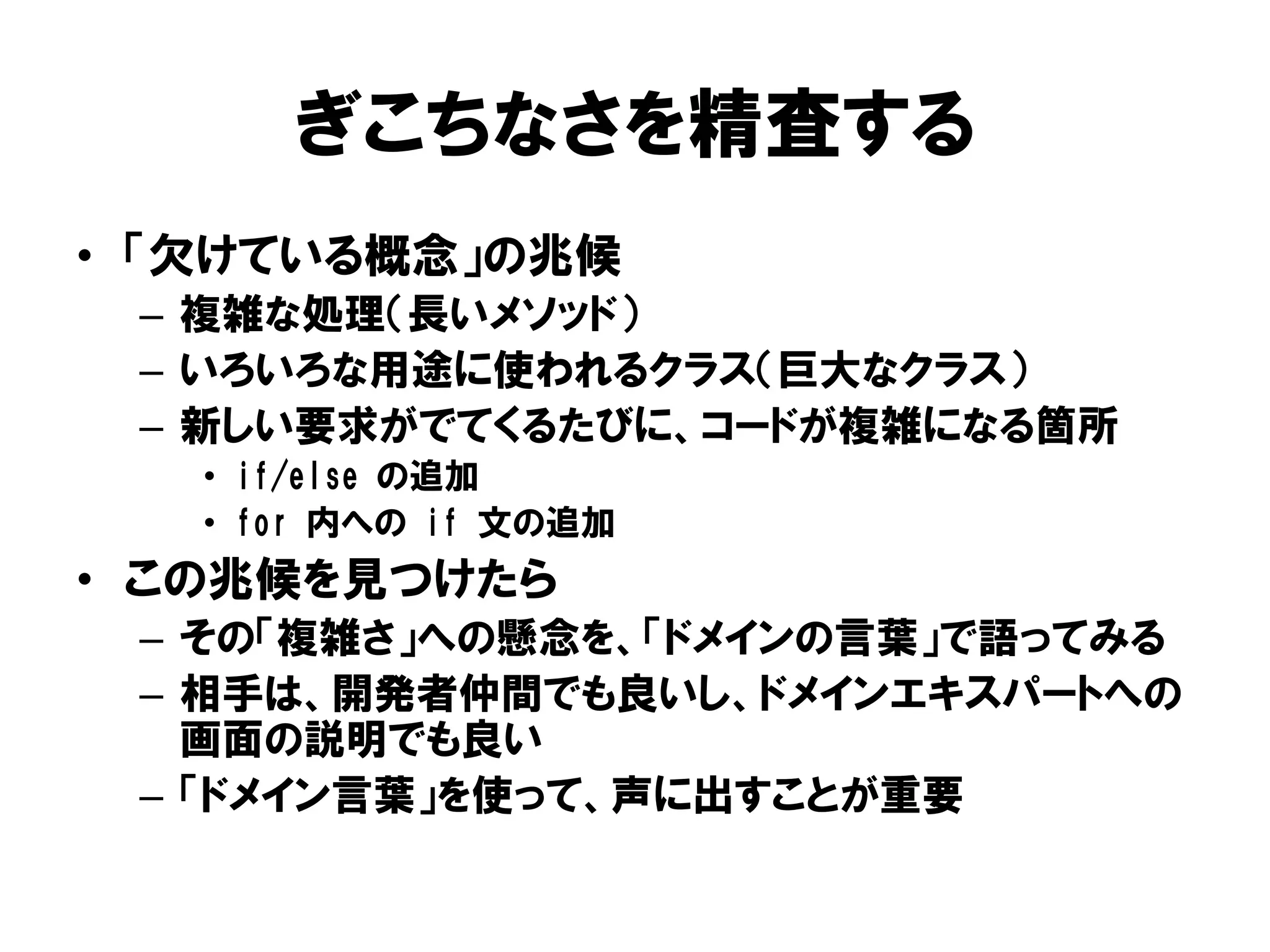 ぎこちなさを精査する
• 「欠けている概念」の兆候
– 複雑な処理（長いメソッド）
– いろいろな用途に使われるクラス（巨大なクラス）
– 新しい要求がでてくるたびに、コードが複雑になる箇所
• if/else の追加
• for 内への if 文の追加
• この兆候を見つけたら
– その「複雑さ」への懸念を、「ドメインの言葉」で語ってみる
– 相手は、開発者仲間でも良いし、ドメインエキスパートへの
画面の説明でも良い
– 「ドメイン言葉」を使って、声に出すことが重要
 