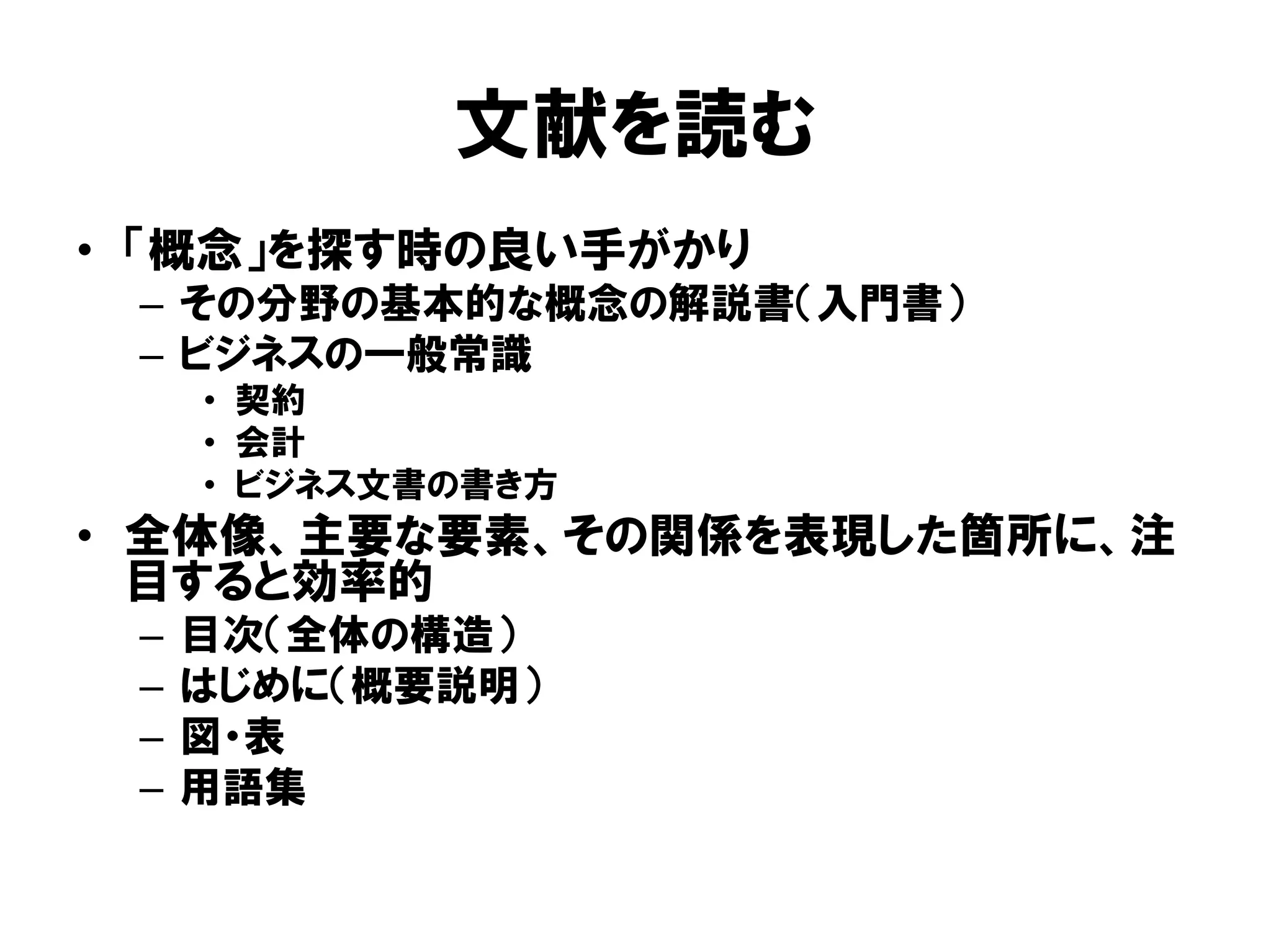 文献を読む
• 「概念」を探す時の良い手がかり
– その分野の基本的な概念の解説書（入門書）
– ビジネスの一般常識
• 契約
• 会計
• ビジネス文書の書き方
• 全体像、主要な要素、その関係を表現した箇所に、注
目すると効率的
– 目次（全体の構造）
– はじめに（概要説明）
– 図・表
– 用語集
 