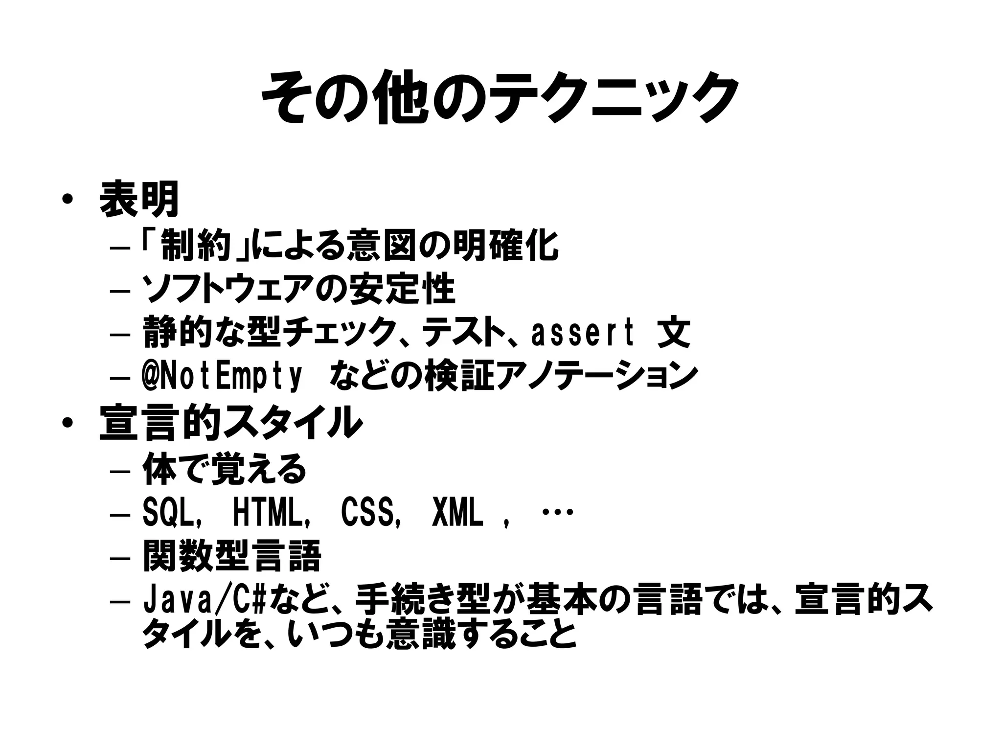 その他のテクニック
• 表明
– 「制約」による意図の明確化
– ソフトウェアの安定性
– 静的な型チェック、テスト、assert 文
– @NotEmpty などの検証アノテーション
• 宣言的スタイル
– 体で覚える
– SQL, HTML, CSS, XML , …
– 関数型言語
– Java/C#など、手続き型が基本の言語では、宣言的ス
タイルを、いつも意識すること
 