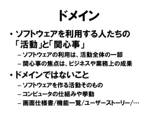 ドメイン
• ソフトウェアを利用する人たちの
「活動」と「関心事」
– ソフトウェアの利用は、活動全体の一部
– 関心事の焦点は、ビジネスや業務上の成果
• ドメインではないこと
– ソフトウェアを作る活動そのもの
– コンピュータの仕組みや挙動
– 画面仕様書/機能一覧/ユーザーストーリー/…
 