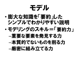 モデル
• 膨大な知識を「要約」した
シンプルでわかりやすい説明
• モデリングのスキル＝「要約力」
–重要な要素を発見する力
–本質的でないものを削る力
–厳密に組み立てる力
 