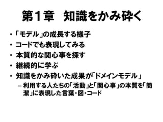 第１章 知識をかみ砕く
• 「モデル」の成長する様子
• コードでも表現してみる
• 本質的な関心事を探す
• 継続的に学ぶ
• 知識をかみ砕いた成果が「ドメインモデル」
– 利用する人たちの「活動」と「関心事」の本質を「簡
潔」に表現した言葉・図・コード
 
