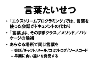 言葉たいせつ
• 「エクストリームプログラミング」では、言葉を
使った会話がドキュメントの代わり
• 「言葉」は、そのままクラス／メソッド／パッ
ケージの候補
• あらゆる場所で同じ言葉を
– 会話/チャット/メール/コミットログ/ソースコード
– 早期に食い違いを発見する
 