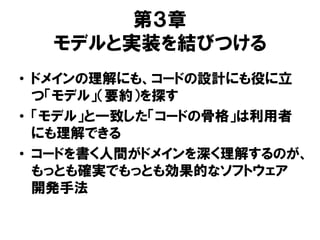 第３章
モデルと実装を結びつける
• ドメインの理解にも、コードの設計にも役に立
つ「モデル」（要約）を探す
• 「モデル」と一致した「コードの骨格」は利用者
にも理解できる
• コードを書く人間がドメインを深く理解するのが、
もっとも確実でもっとも効果的なソフトウェア
開発手法
 