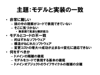 主題：モデルと実装の一致
• 非常に難しい
– 頭の中の理解がコードで表現できていない
– そこに気づかない
• 無意識で高速な翻訳能力
• モデルとコードの不一致
– 的はずれなソフトウェア
– 構造がねじれたソフトウェア
– 変更コストの増大⇒成功が止まる⇒変化に適応できない
• 何をすべきか
– ドメインの隔離の徹底
– モデルをコードで表現する基本の徹底
– ドメインオブジェクトのライフサイクルの複雑の分離
 