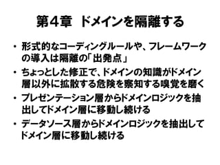 第４章 ドメインを隔離する
• 形式的なコーディングルールや、フレームワーク
の導入は隔離の「出発点」
• ちょっとした修正で、ドメインの知識がドメイン
層以外に拡散する危険を察知する嗅覚を磨く
• プレゼンテーション層からドメインロジックを抽
出してドメイン層に移動し続ける
• データソース層からドメインロジックを抽出して
ドメイン層に移動し続ける
 